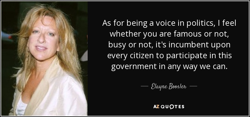 As for being a voice in politics, I feel whether you are famous or not, busy or not, it's incumbent upon every citizen to participate in this government in any way we can. - Elayne Boosler