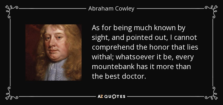As for being much known by sight, and pointed out, I cannot comprehend the honor that lies withal; whatsoever it be, every mountebank has it more than the best doctor. - Abraham Cowley
