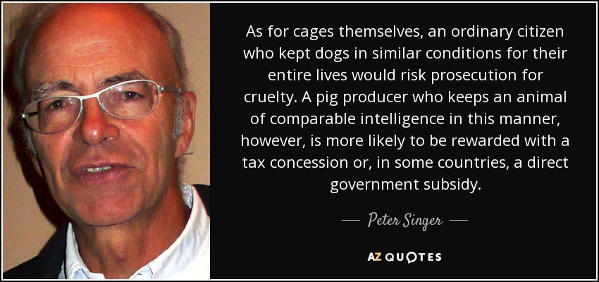 As for cages themselves, an ordinary citizen who kept dogs in similar conditions for their entire lives would risk prosecution for cruelty. A pig producer who keeps an animal of comparable intelligence in this manner, however, is more likely to be rewarded with a tax concession or, in some countries, a direct government subsidy. - Peter Singer