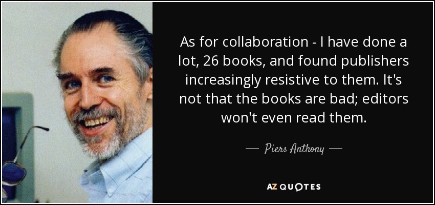 As for collaboration - I have done a lot, 26 books, and found publishers increasingly resistive to them. It's not that the books are bad; editors won't even read them. - Piers Anthony