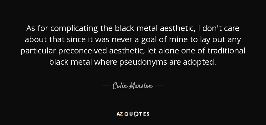 As for complicating the black metal aesthetic, I don't care about that since it was never a goal of mine to lay out any particular preconceived aesthetic, let alone one of traditional black metal where pseudonyms are adopted. - Colin Marston