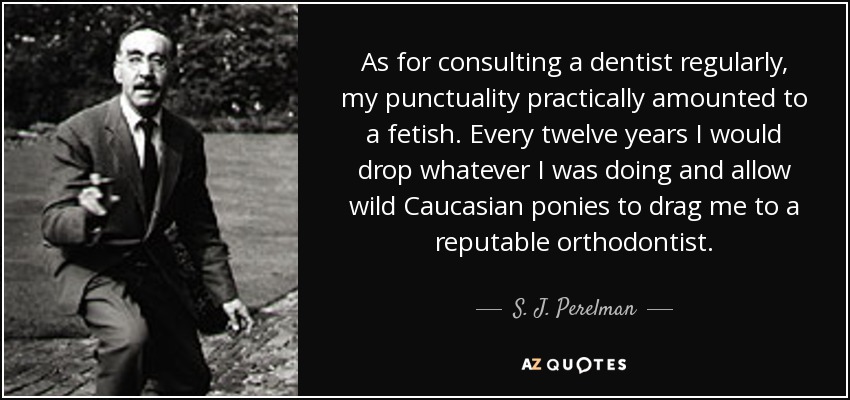 As for consulting a dentist regularly, my punctuality practically amounted to a fetish. Every twelve years I would drop whatever I was doing and allow wild Caucasian ponies to drag me to a reputable orthodontist. - S. J. Perelman