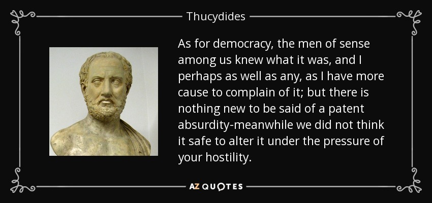 As for democracy, the men of sense among us knew what it was, and I perhaps as well as any, as I have more cause to complain of it; but there is nothing new to be said of a patent absurdity-meanwhile we did not think it safe to alter it under the pressure of your hostility. - Thucydides