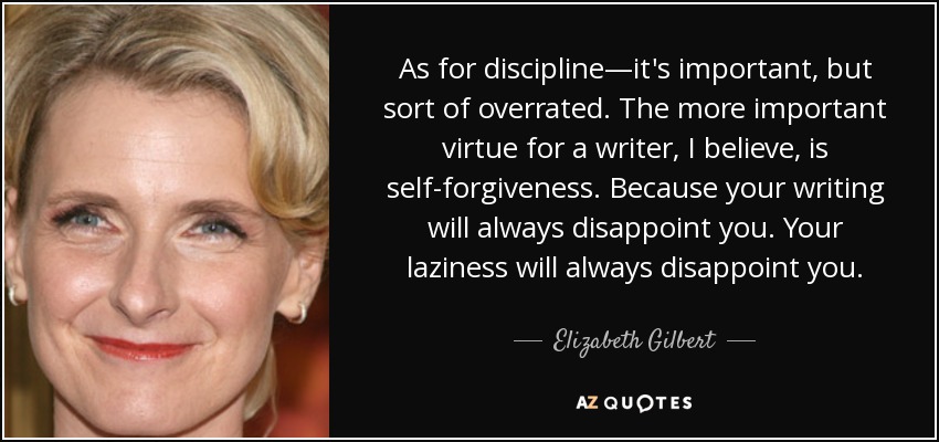 As for discipline—it's important, but sort of overrated. The more important virtue for a writer, I believe, is self-forgiveness. Because your writing will always disappoint you. Your laziness will always disappoint you. - Elizabeth Gilbert