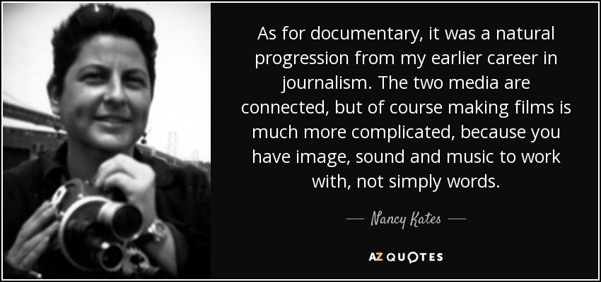 As for documentary, it was a natural progression from my earlier career in journalism. The two media are connected, but of course making films is much more complicated, because you have image, sound and music to work with, not simply words. - Nancy Kates