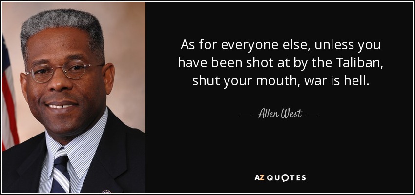 As for everyone else, unless you have been shot at by the Taliban, shut your mouth, war is hell. - Allen West