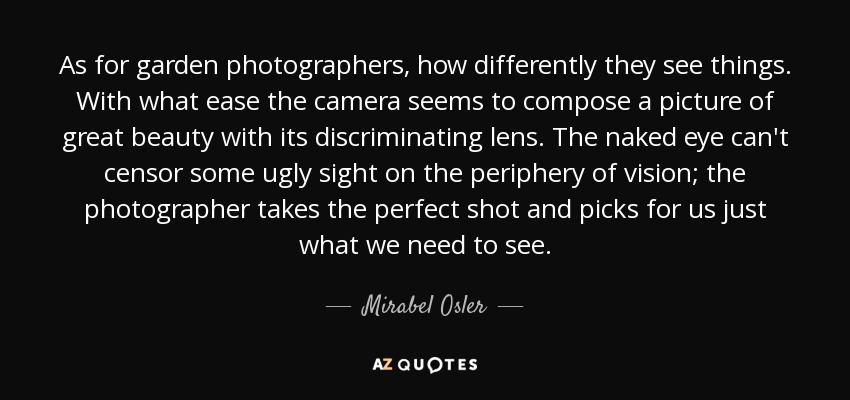 As for garden photographers, how differently they see things. With what ease the camera seems to compose a picture of great beauty with its discriminating lens. The naked eye can't censor some ugly sight on the periphery of vision; the photographer takes the perfect shot and picks for us just what we need to see. - Mirabel Osler