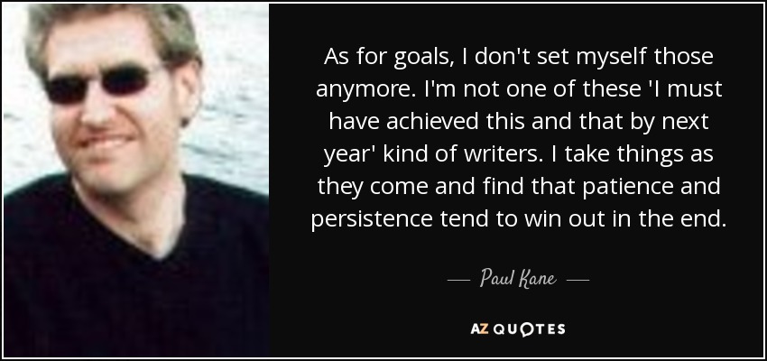 As for goals, I don't set myself those anymore. I'm not one of these 'I must have achieved this and that by next year' kind of writers. I take things as they come and find that patience and persistence tend to win out in the end. - Paul Kane
