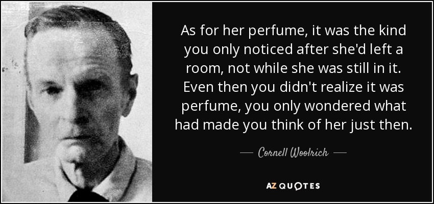 As for her perfume, it was the kind you only noticed after she'd left a room, not while she was still in it. Even then you didn't realize it was perfume, you only wondered what had made you think of her just then. - Cornell Woolrich