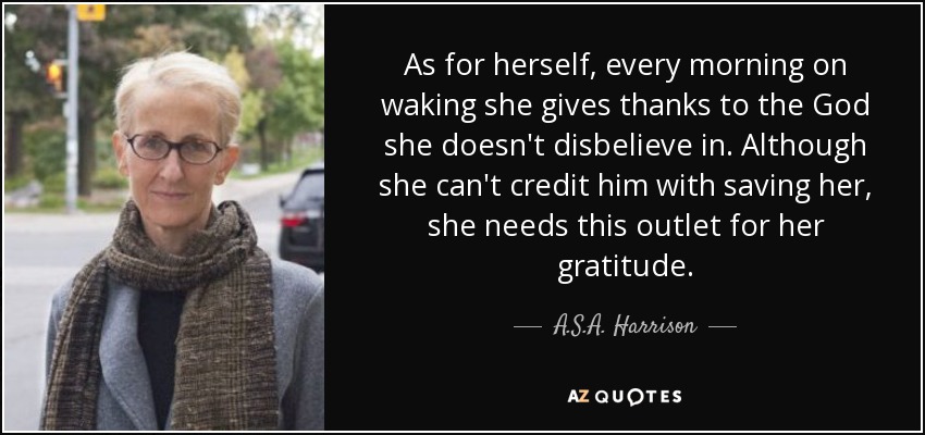 As for herself, every morning on waking she gives thanks to the God she doesn't disbelieve in. Although she can't credit him with saving her, she needs this outlet for her gratitude. - A.S.A. Harrison