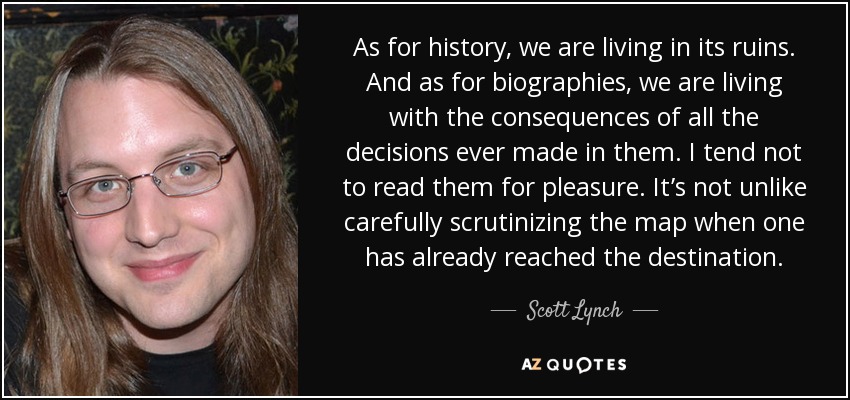 As for history, we are living in its ruins. And as for biographies, we are living with the consequences of all the decisions ever made in them. I tend not to read them for pleasure. It’s not unlike carefully scrutinizing the map when one has already reached the destination. - Scott Lynch