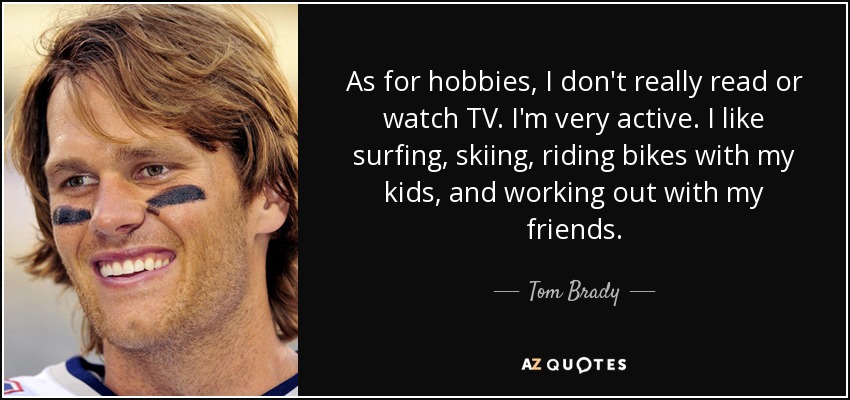 As for hobbies, I don't really read or watch TV. I'm very active. I like surfing, skiing, riding bikes with my kids, and working out with my friends. - Tom Brady