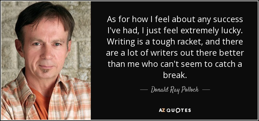 As for how I feel about any success I've had, I just feel extremely lucky. Writing is a tough racket, and there are a lot of writers out there better than me who can't seem to catch a break. - Donald Ray Pollock