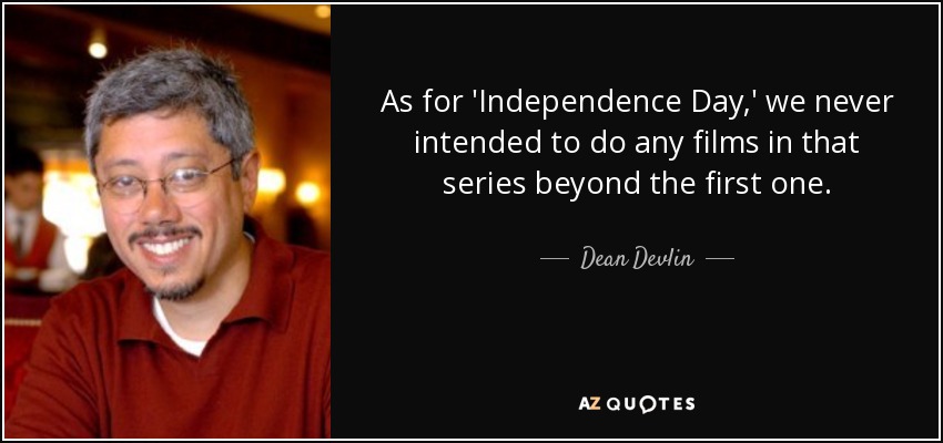 As for 'Independence Day,' we never intended to do any films in that series beyond the first one. - Dean Devlin