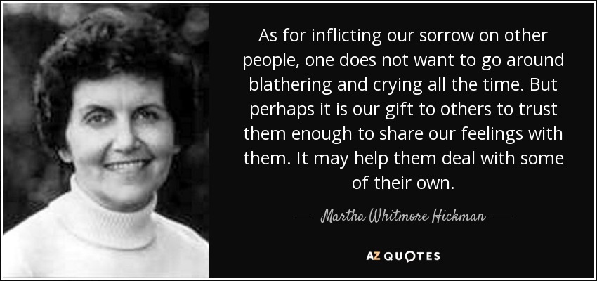 As for inflicting our sorrow on other people, one does not want to go around blathering and crying all the time. But perhaps it is our gift to others to trust them enough to share our feelings with them. It may help them deal with some of their own. - Martha Whitmore Hickman