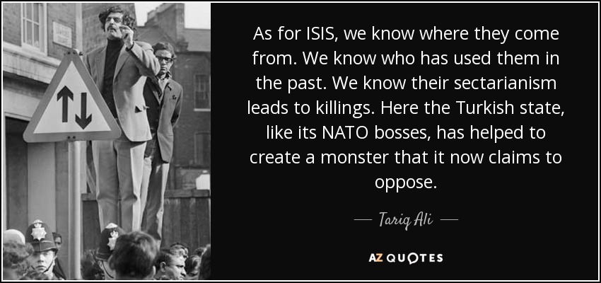 As for ISIS, we know where they come from. We know who has used them in the past. We know their sectarianism leads to killings. Here the Turkish state, like its NATO bosses, has helped to create a monster that it now claims to oppose. - Tariq Ali