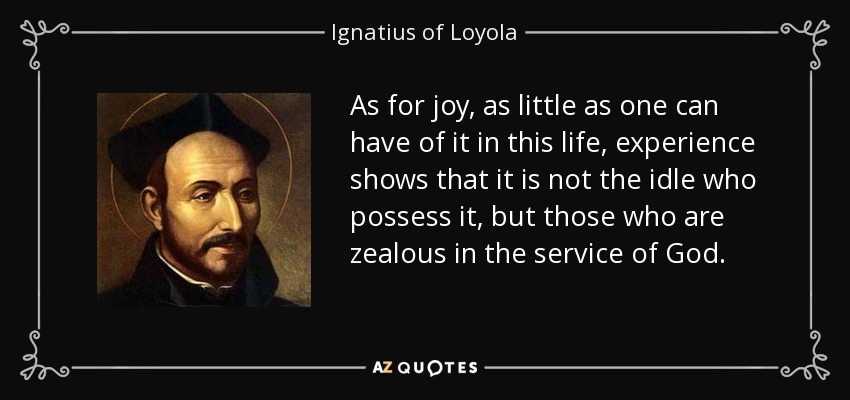 As for joy, as little as one can have of it in this life, experience shows that it is not the idle who possess it, but those who are zealous in the service of God. - Ignatius of Loyola