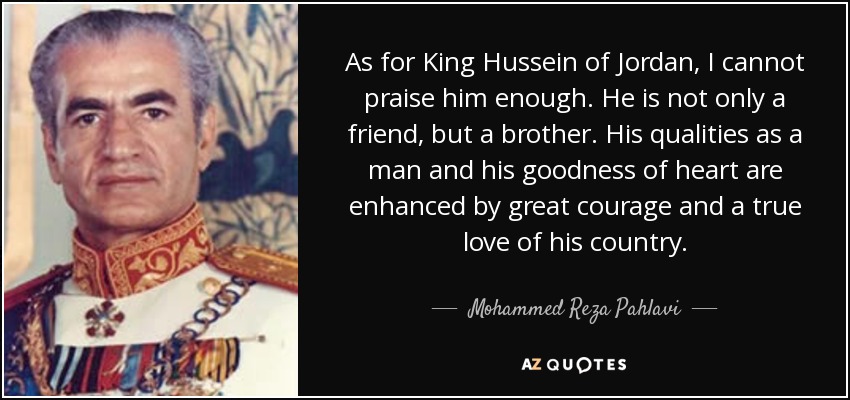 As for King Hussein of Jordan, I cannot praise him enough. He is not only a friend, but a brother. His qualities as a man and his goodness of heart are enhanced by great courage and a true love of his country. - Mohammed Reza Pahlavi