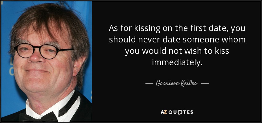 As for kissing on the first date, you should never date someone whom you would not wish to kiss immediately. - Garrison Keillor