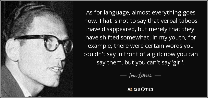 As for language, almost everything goes now. That is not to say that verbal taboos have disappeared, but merely that they have shifted somewhat. In my youth, for example, there were certain words you couldn't say in front of a girl; now you can say them, but you can't say 'girl'. - Tom Lehrer