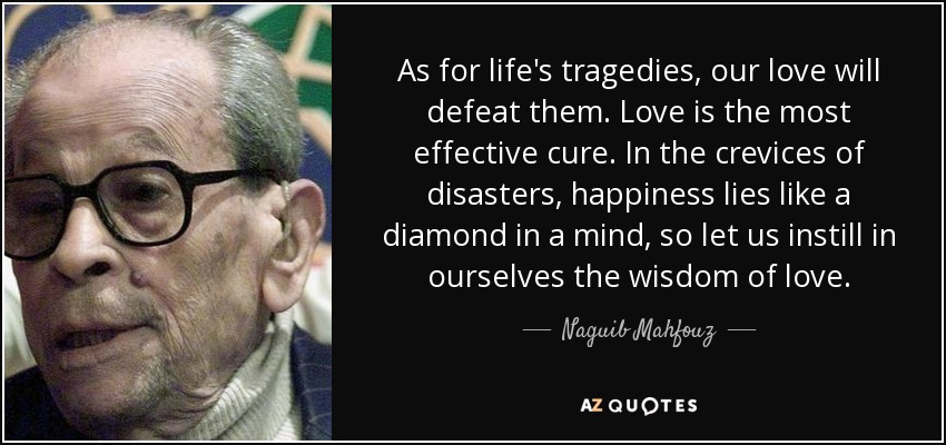 As for life's tragedies, our love will defeat them. Love is the most effective cure. In the crevices of disasters, happiness lies like a diamond in a mind, so let us instill in ourselves the wisdom of love. - Naguib Mahfouz