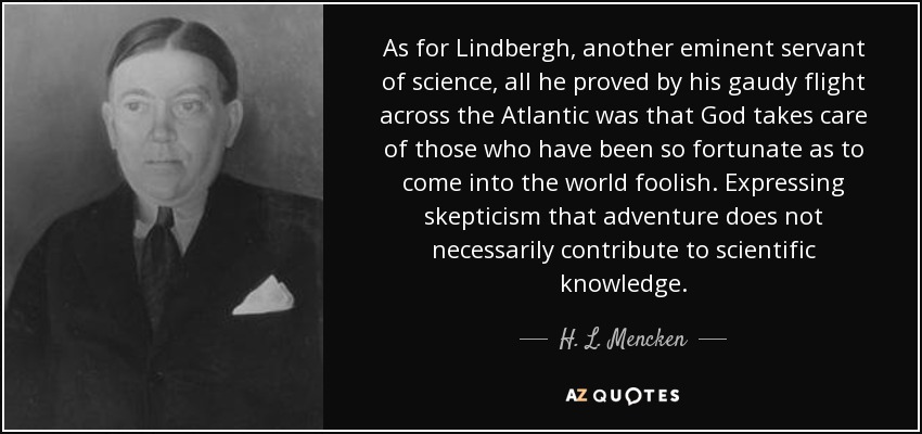 As for Lindbergh, another eminent servant of science, all he proved by his gaudy flight across the Atlantic was that God takes care of those who have been so fortunate as to come into the world foolish. Expressing skepticism that adventure does not necessarily contribute to scientific knowledge. - H. L. Mencken