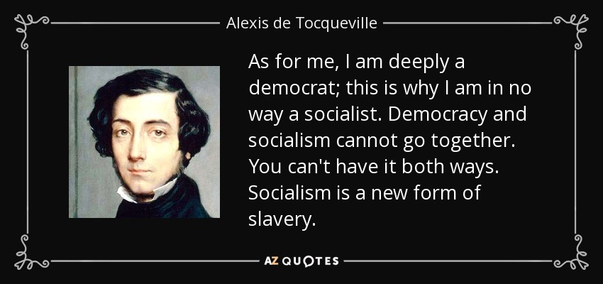 As for me, I am deeply a democrat; this is why I am in no way a socialist. Democracy and socialism cannot go together. You can't have it both ways. Socialism is a new form of slavery. - Alexis de Tocqueville