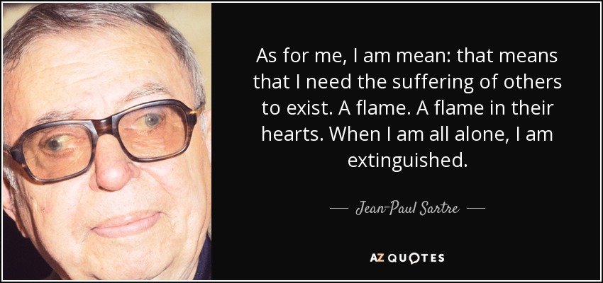 As for me, I am mean: that means that I need the suffering of others to exist. A flame. A flame in their hearts. When I am all alone, I am extinguished. - Jean-Paul Sartre