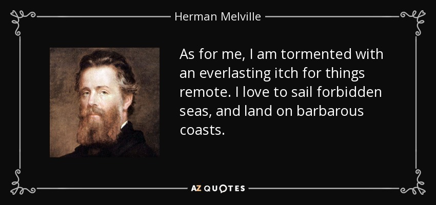 As for me, I am tormented with an everlasting itch for things remote. I love to sail forbidden seas, and land on barbarous coasts. - Herman Melville