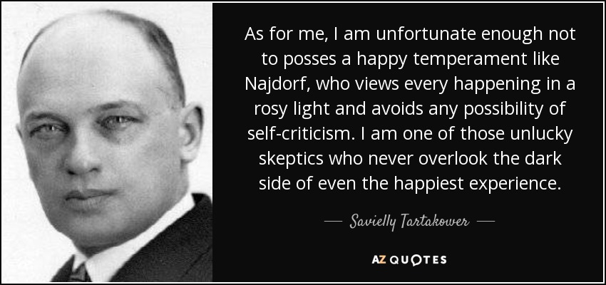 As for me, I am unfortunate enough not to posses a happy temperament like Najdorf, who views every happening in a rosy light and avoids any possibility of self-criticism. I am one of those unlucky skeptics who never overlook the dark side of even the happiest experience. - Savielly Tartakower