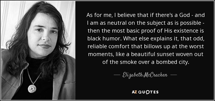 As for me, I believe that if there's a God - and I am as neutral on the subject as is possible - then the most basic proof of His existence is black humor. What else explains it, that odd, reliable comfort that billows up at the worst moments, like a beautiful sunset woven out of the smoke over a bombed city. - Elizabeth McCracken