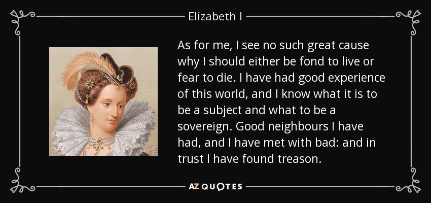 As for me, I see no such great cause why I should either be fond to live or fear to die. I have had good experience of this world, and I know what it is to be a subject and what to be a sovereign. Good neighbours I have had, and I have met with bad: and in trust I have found treason. - Elizabeth I