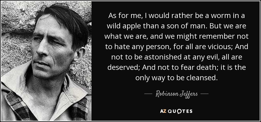 As for me, I would rather be a worm in a wild apple than a son of man. But we are what we are, and we might remember not to hate any person, for all are vicious; And not to be astonished at any evil, all are deserved; And not to fear death; it is the only way to be cleansed. - Robinson Jeffers