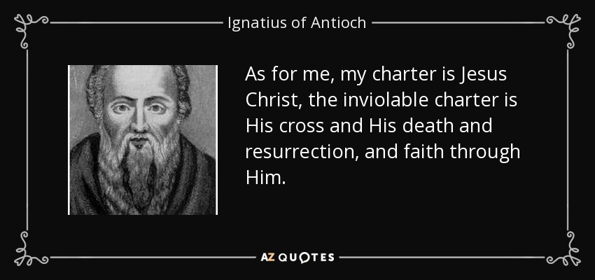 As for me, my charter is Jesus Christ, the inviolable charter is His cross and His death and resurrection, and faith through Him. - Ignatius of Antioch