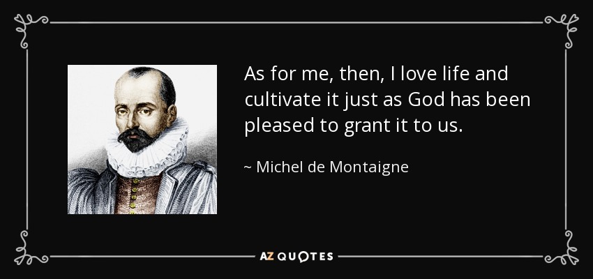 As for me, then, I love life and cultivate it just as God has been pleased to grant it to us. - Michel de Montaigne