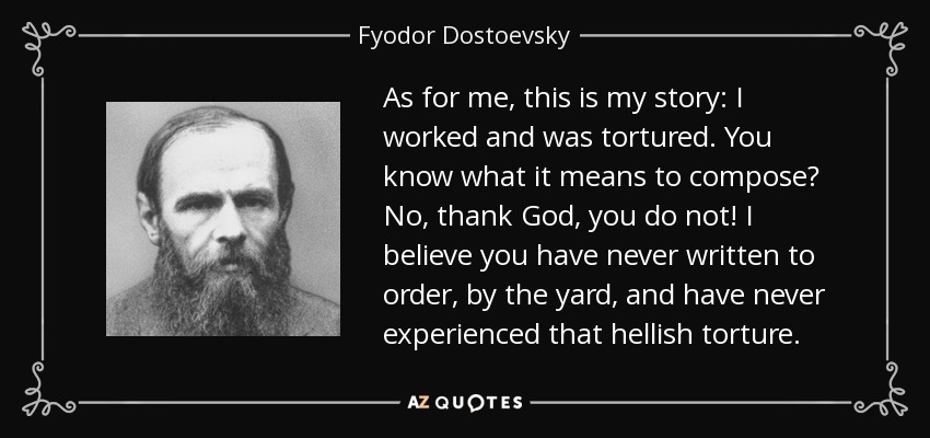 As for me, this is my story: I worked and was tortured. You know what it means to compose? No, thank God, you do not! I believe you have never written to order, by the yard, and have never experienced that hellish torture. - Fyodor Dostoevsky