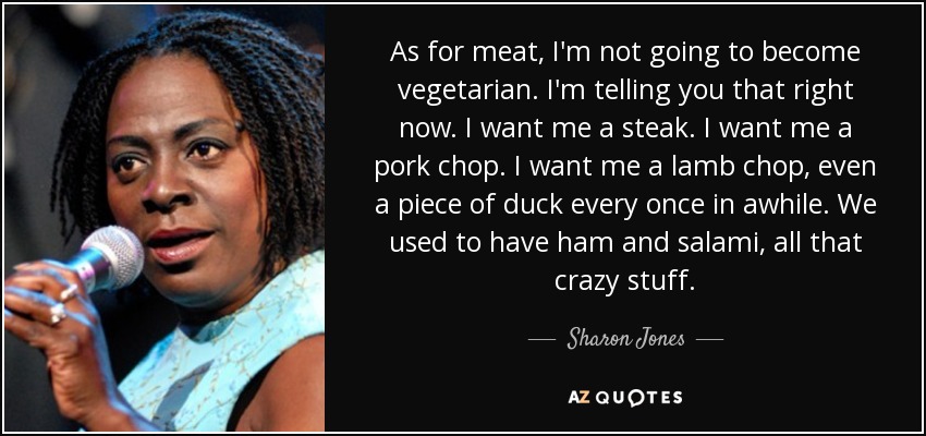 As for meat, I'm not going to become vegetarian. I'm telling you that right now. I want me a steak. I want me a pork chop. I want me a lamb chop, even a piece of duck every once in awhile. We used to have ham and salami, all that crazy stuff. - Sharon Jones