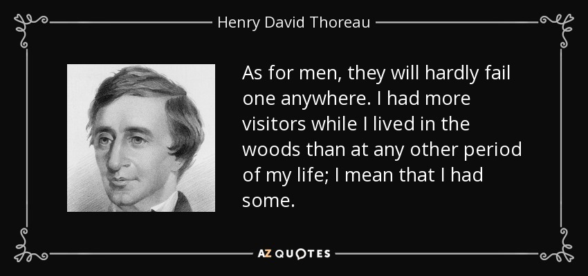 As for men, they will hardly fail one anywhere. I had more visitors while I lived in the woods than at any other period of my life; I mean that I had some. - Henry David Thoreau
