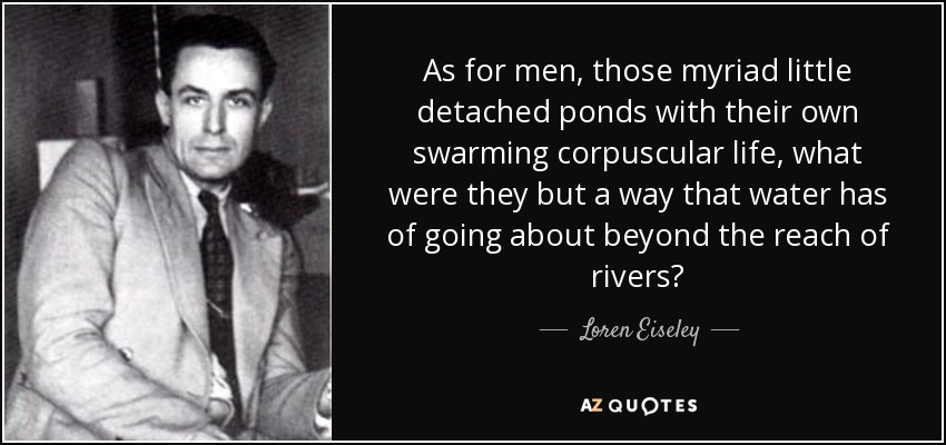 As for men, those myriad little detached ponds with their own swarming corpuscular life, what were they but a way that water has of going about beyond the reach of rivers? - Loren Eiseley