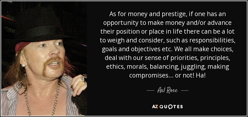 As for money and prestige, if one has an opportunity to make money and/or advance their position or place in life there can be a lot to weigh and consider, such as responsibilities, goals and objectives etc. We all make choices, deal with our sense of priorities, principles, ethics, morals, balancing, juggling, making compromises... or not! Ha! - Axl Rose