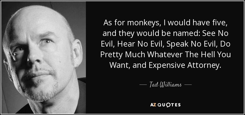 As for monkeys, I would have five, and they would be named: See No Evil, Hear No Evil, Speak No Evil, Do Pretty Much Whatever The Hell You Want, and Expensive Attorney. - Tad Williams