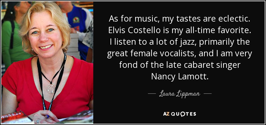 As for music, my tastes are eclectic. Elvis Costello is my all-time favorite. I listen to a lot of jazz, primarily the great female vocalists, and I am very fond of the late cabaret singer Nancy Lamott. - Laura Lippman