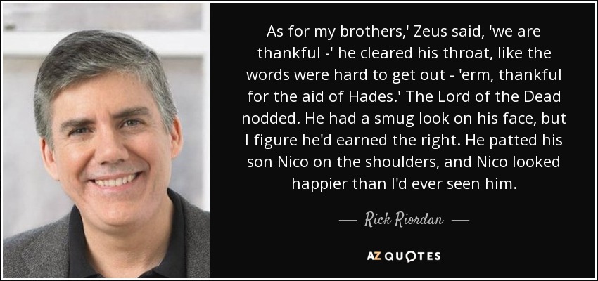 As for my brothers,' Zeus said, 'we are thankful -' he cleared his throat, like the words were hard to get out - 'erm, thankful for the aid of Hades.' The Lord of the Dead nodded. He had a smug look on his face, but I figure he'd earned the right. He patted his son Nico on the shoulders, and Nico looked happier than I'd ever seen him. - Rick Riordan