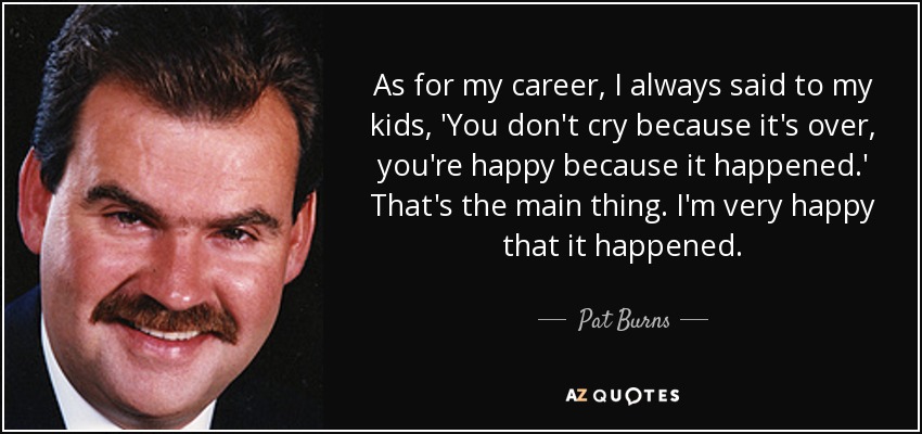 As for my career, I always said to my kids, 'You don't cry because it's over, you're happy because it happened.' That's the main thing. I'm very happy that it happened. - Pat Burns