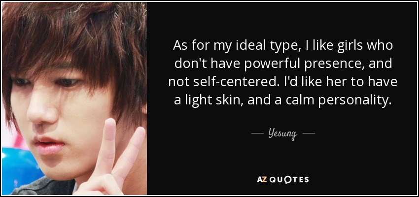 As for my ideal type, I like girls who don't have powerful presence, and not self-centered. I'd like her to have a light skin, and a calm personality. - Yesung