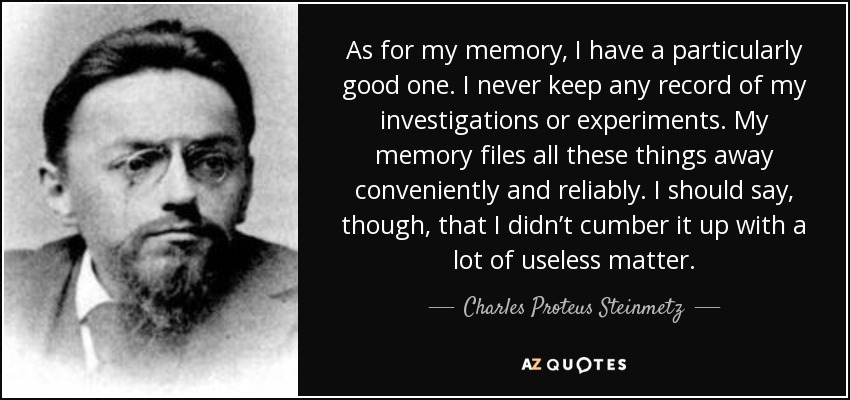 As for my memory, I have a particularly good one. I never keep any record of my investigations or experiments. My memory files all these things away conveniently and reliably. I should say, though, that I didn’t cumber it up with a lot of useless matter. - Charles Proteus Steinmetz