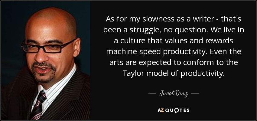 As for my slowness as a writer - that's been a struggle, no question. We live in a culture that values and rewards machine-speed productivity. Even the arts are expected to conform to the Taylor model of productivity. - Junot Diaz