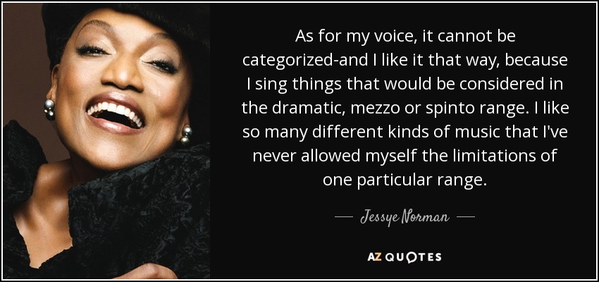 As for my voice, it cannot be categorized-and I like it that way, because I sing things that would be considered in the dramatic, mezzo or spinto range. I like so many different kinds of music that I've never allowed myself the limitations of one particular range. - Jessye Norman