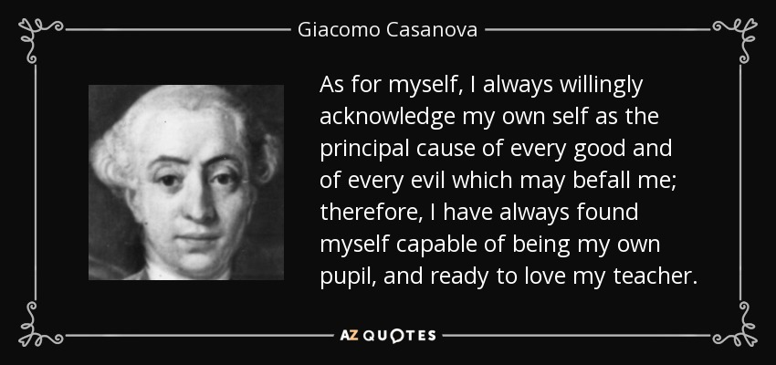 As for myself, I always willingly acknowledge my own self as the principal cause of every good and of every evil which may befall me; therefore, I have always found myself capable of being my own pupil, and ready to love my teacher. - Giacomo Casanova