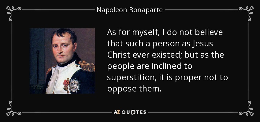 As for myself, I do not believe that such a person as Jesus Christ ever existed; but as the people are inclined to superstition, it is proper not to oppose them. - Napoleon Bonaparte